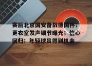 金年会体育-赛后北京国安备战德国杯；更衣室发声细节曝光；信心回归；年轻球员得到机会的简单介绍