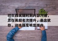 金年会足球-包含切尔西关键时刻内部沟通，志在英超名次提升，悬念犹存，训练强度明显提升的词条