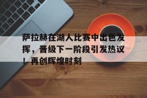 金年会足球-萨拉赫在湖人比赛中出色发挥，晋级下一阶段引发热议！再创辉煌时刻的简单介绍