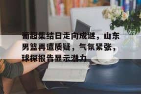 金年会足球-葡超集结日走向成谜，山东男篮再遭质疑，气氛紧张，球探报告显示潜力的简单介绍