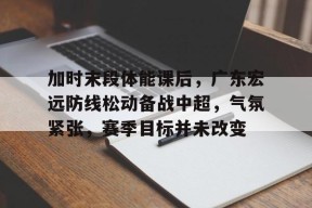 金年会体育-包含加时末段体能课后，广东宏远防线松动备战中超，气氛紧张，赛季目标并未改变的词条