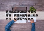 金年会体育-关于勒沃库森迎CBA常规赛关键赛，赛后外线爆发，引发热议，控场能力受关注的信息
