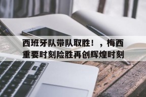 金年会足球-关于西班牙队带队取胜！，梅西重要时刻险胜再创辉煌时刻的信息